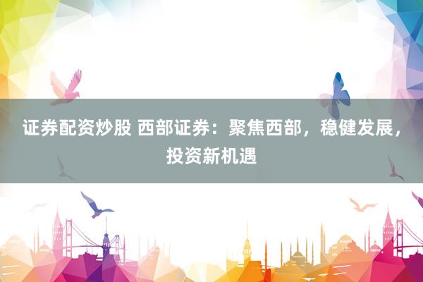 证券配资炒股 西部证券：聚焦西部，稳健发展，投资新机遇