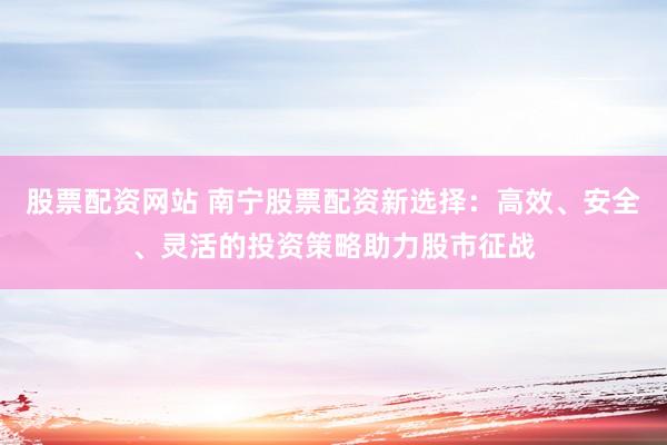 股票配资网站 南宁股票配资新选择：高效、安全、灵活的投资策略助力股市征战