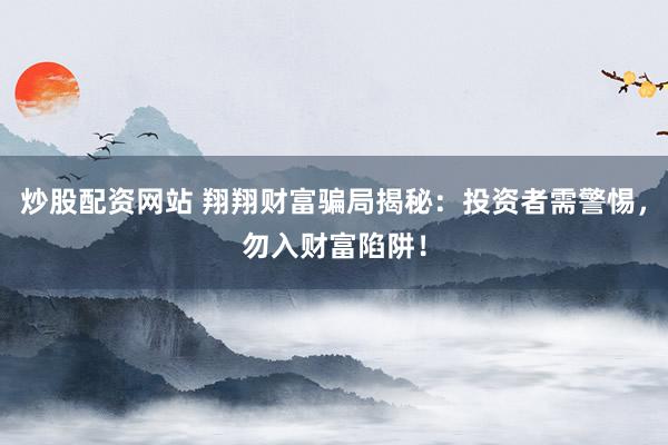 炒股配资网站 翔翔财富骗局揭秘：投资者需警惕，勿入财富陷阱！