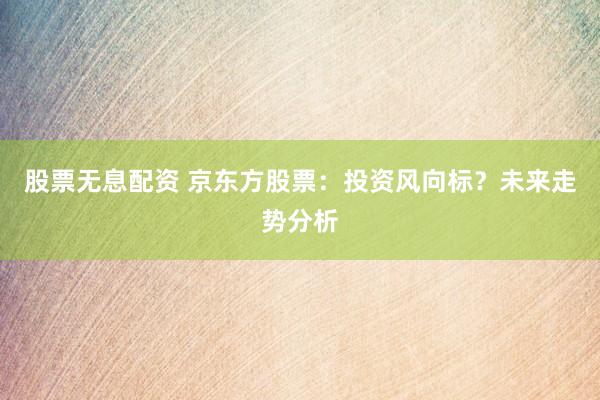 股票无息配资 京东方股票：投资风向标？未来走势分析