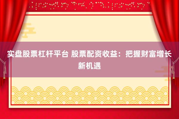 实盘股票杠杆平台 股票配资收益：把握财富增长新机遇