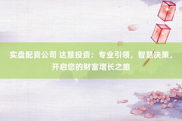 实盘配资公司 达慧投资：专业引领，智慧决策，开启您的财富增长之旅