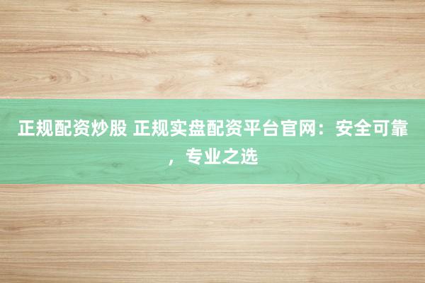 正规配资炒股 正规实盘配资平台官网：安全可靠，专业之选