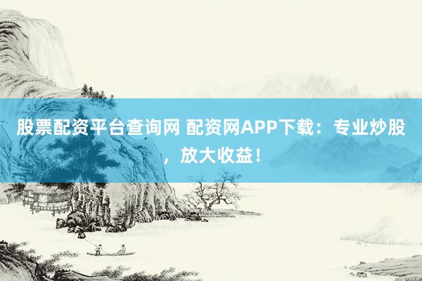 股票配资平台查询网 配资网APP下载：专业炒股，放大收益！