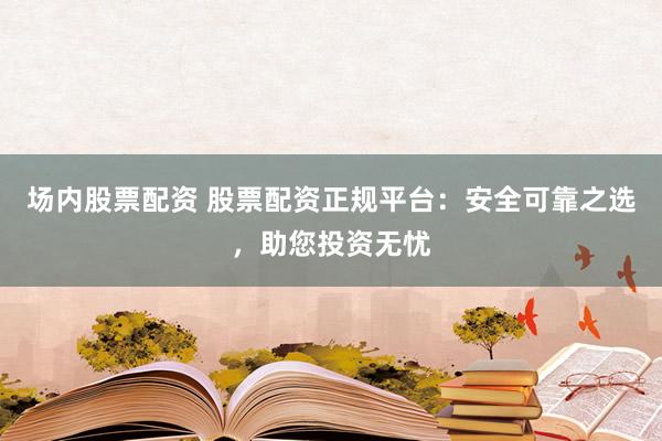 场内股票配资 股票配资正规平台:安全可靠之选,助您投资无忧