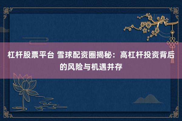 杠杆股票平台 雪球配资圈揭秘：高杠杆投资背后的风险与机遇并存