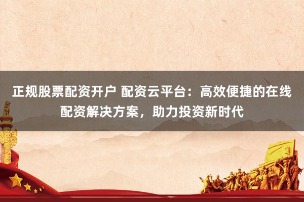 正规股票配资开户 配资云平台：高效便捷的在线配资解决方案，助力投资新时代